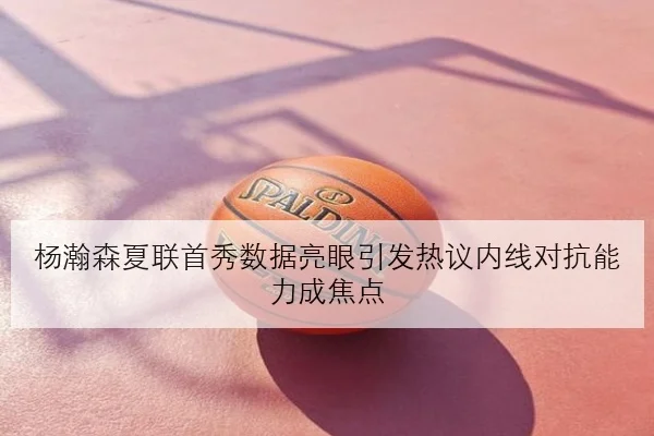 杨瀚森夏联首秀数据亮眼引发热议内线对抗能力成焦点